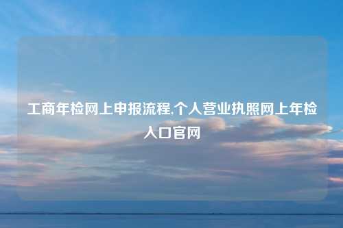 工商年检网上申报流程,个人营业执照网上年检入口官网