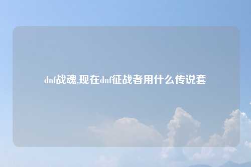 dnf战魂,现在dnf征战者用什么传说套