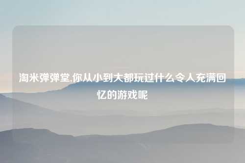 淘米弹弹堂,你从小到大都玩过什么令人充满回忆的游戏呢