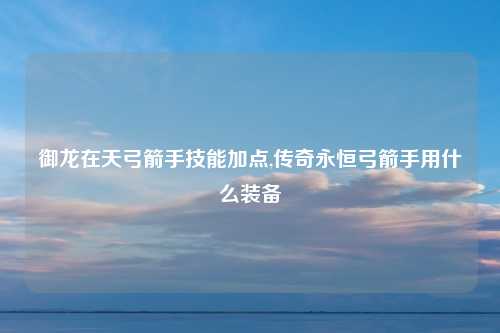 御龙在天弓箭手技能加点,传奇永恒弓箭手用什么装备