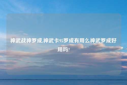 神武战神罗成,神武卡95罗成有用么神武罗成好用吗?