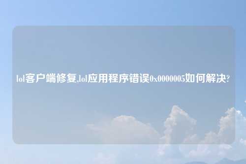 lol客户端修复,lol应用程序错误0x0000005如何解决?