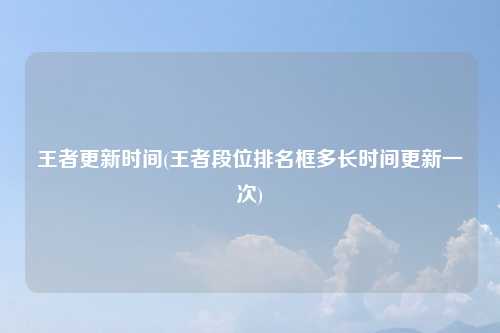 王者更新时间(王者段位排名框多长时间更新一次)