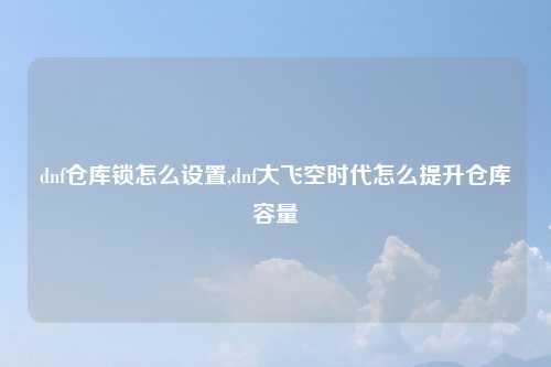 dnf仓库锁怎么设置,dnf大飞空时代怎么提升仓库容量