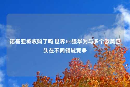 诺基亚被收购了吗,世界100强华为与多个欧美巨头在不同领域竞争