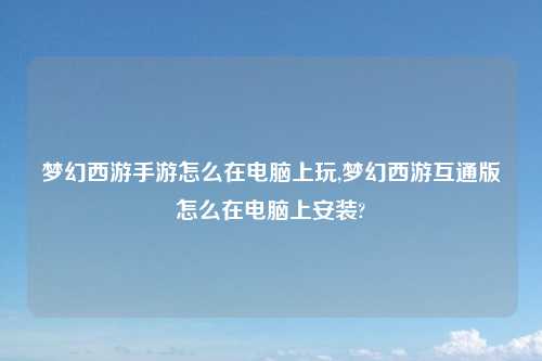 梦幻西游手游怎么在电脑上玩,梦幻西游互通版怎么在电脑上安装?