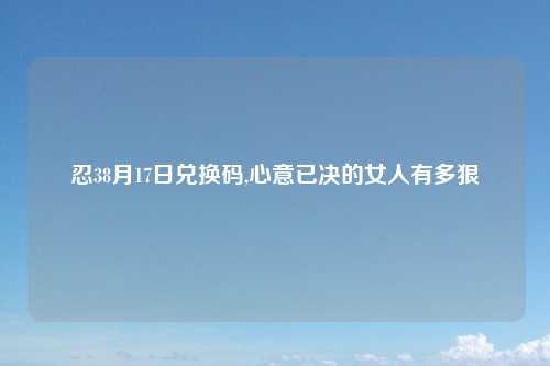 忍38月17日兑换码,心意已决的女人有多狠
