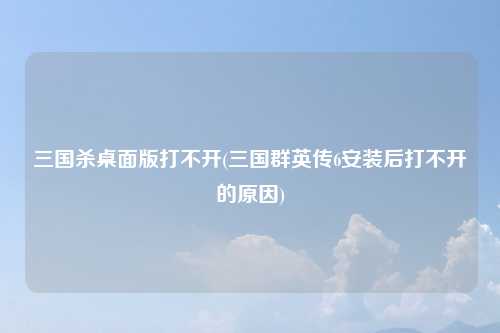 三国杀桌面版打不开(三国群英传6安装后打不开的原因)