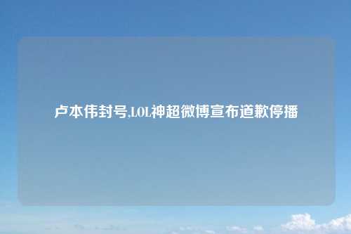 卢本伟封号,LOL神超微博宣布道歉停播