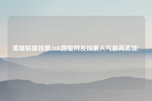 英雄联盟投票,LOL国服网友投票人气最高英雄?