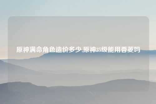 原神满命角色造价多少,原神35级能用香菱吗