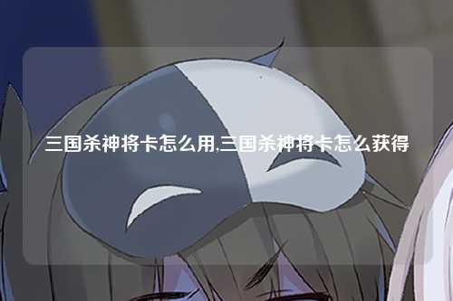 三国杀神将卡怎么用,三国杀神将卡怎么获得