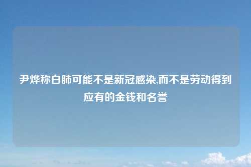 尹烨称白肺可能不是新冠感染,而不是劳动得到应有的金钱和名誉