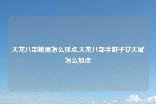 天龙八部峨眉怎么加点,天龙八部手游子女天赋怎么加点