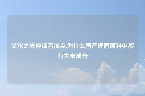 艾尔之光冲锋者加点,为什么国产啤酒原料中都有大米成分