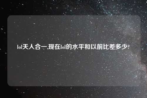 lol天人合一,现在lol的水平和以前比差多少?