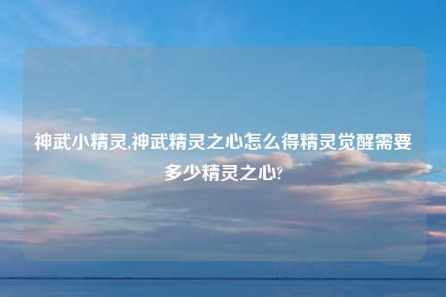 神武小精灵,神武精灵之心怎么得精灵觉醒需要多少精灵之心?