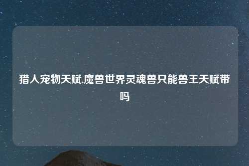 猎人宠物天赋,魔兽世界灵魂兽只能兽王天赋带吗