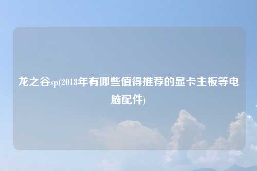 龙之谷sp(2018年有哪些值得推荐的显卡主板等电脑配件)