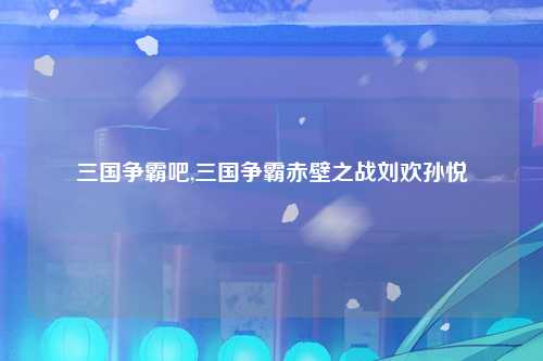 三国争霸吧,三国争霸赤壁之战刘欢孙悦
