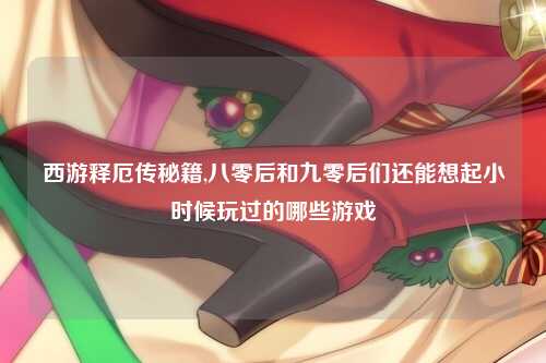西游释厄传秘籍,八零后和九零后们还能想起小时候玩过的哪些游戏