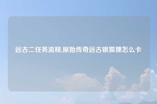 远古二任务流程,原始传奇远古银狐狸怎么卡