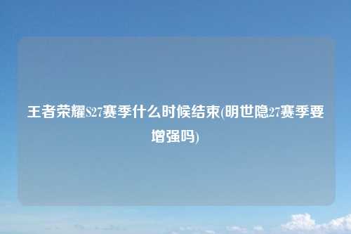 王者荣耀S27赛季什么时候结束(明世隐27赛季要增强吗)