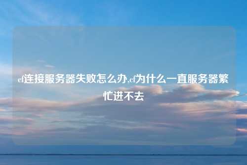 cf连接服务器失败怎么办,cf为什么一直服务器繁忙进不去