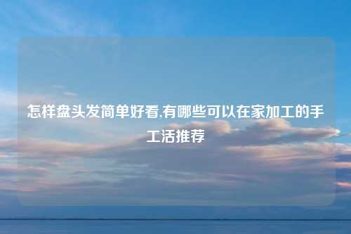 怎样盘头发简单好看,有哪些可以在家加工的手工活推荐