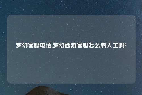 梦幻客服电话,梦幻西游客服怎么转人工啊?