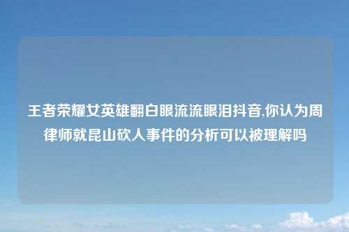 王者荣耀女英雄翻白眼流流眼泪抖音,你认为周律师就昆山砍人事件的分析可以被理解吗