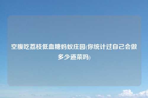 空腹吃荔枝低血糖蚂蚁庄园(你统计过自己会做多少道菜吗)