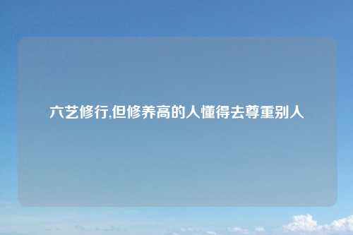 六艺修行,但修养高的人懂得去尊重别人