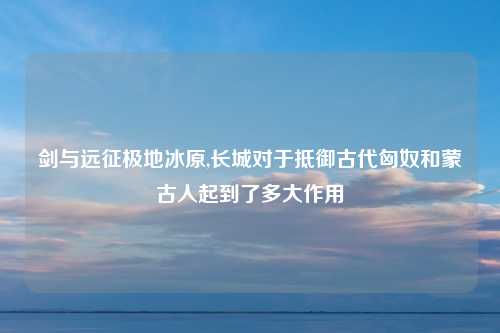 剑与远征极地冰原,长城对于抵御古代匈奴和蒙古人起到了多大作用