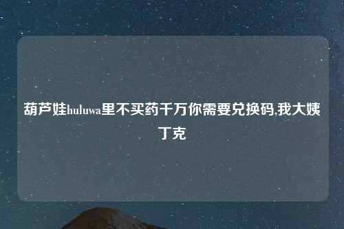 葫芦娃huluwa里不买药千万你需要兑换码,我大姨丁克