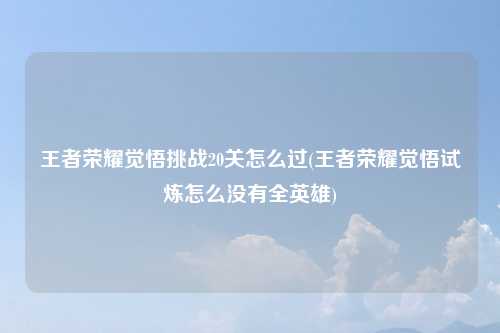 王者荣耀觉悟挑战20关怎么过(王者荣耀觉悟试炼怎么没有全英雄)