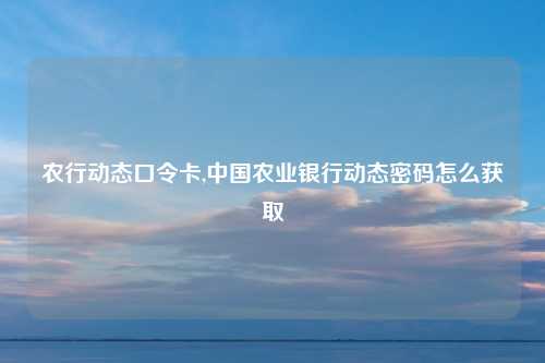 农行动态口令卡,中国农业银行动态密码怎么获取