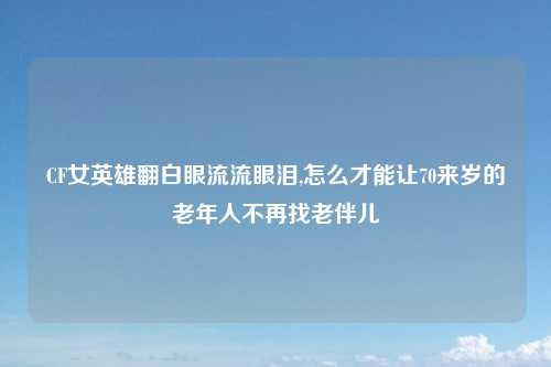 CF女英雄翻白眼流流眼泪,怎么才能让70来岁的老年人不再找老伴儿