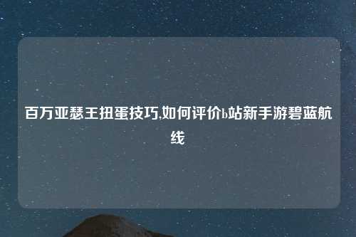 百万亚瑟王扭蛋技巧,如何评价b站新手游碧蓝航线