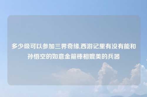 多少级可以参加三界奇缘,西游记里有没有能和孙悟空的如意金箍棒相媲美的兵器