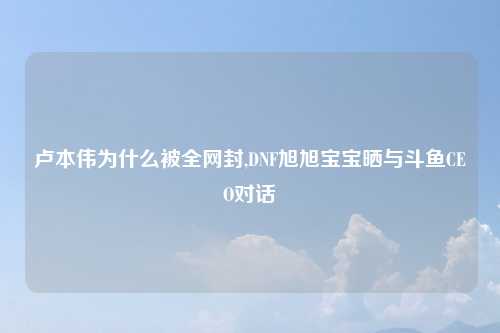 卢本伟为什么被全网封,DNF旭旭宝宝晒与斗鱼CEO对话