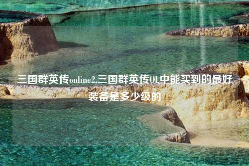 三国群英传online2,三国群英传OL中能买到的最好装备是多少级的