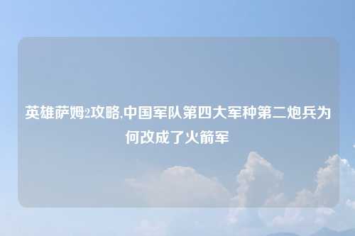 英雄萨姆2攻略,中国军队第四大军种第二炮兵为何改成了火箭军