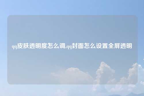 qq皮肤透明度怎么调,qq封面怎么设置全屏透明