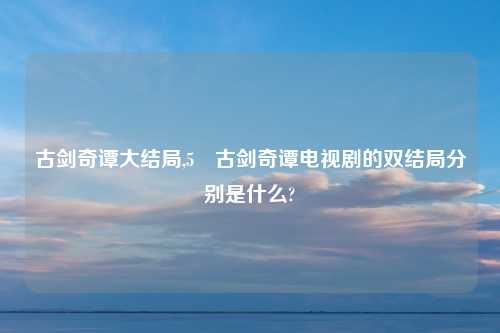 古剑奇谭大结局,5 古剑奇谭电视剧的双结局分别是什么?