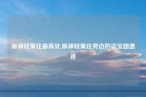 原神轻策庄最高处,原神轻策庄旁边的盗宝团遗迹