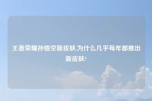 王者荣耀孙悟空新皮肤,为什么几乎每年都推出新皮肤?