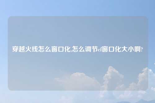 穿越火线怎么窗口化,怎么调节cf窗口化大小啊?