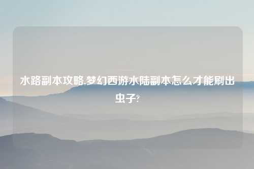 水路副本攻略,梦幻西游水陆副本怎么才能刷出虫子?