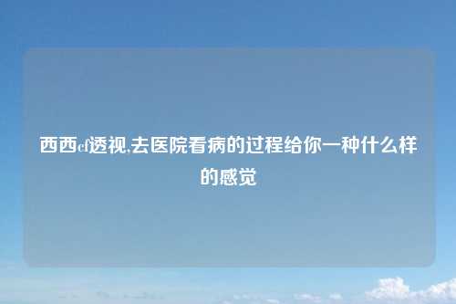 西西cf透视,去医院看病的过程给你一种什么样的感觉